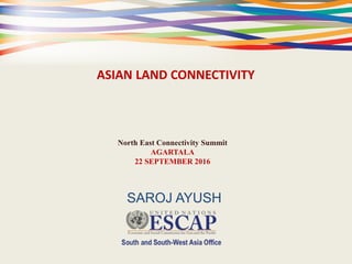 ASIAN LAND CONNECTIVITY
North East Connectivity Summit
AGARTALA
22 SEPTEMBER 2016
SAROJ AYUSH
 