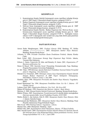 KESIMPULAN
1. Kepemimpinan Kepala Sekolah berpengaruh secara signifikan terhadap Kinerja
guru di SMP Negeri 3 Rancaekek dengan besarnya pengaruh 22,90 %.
2. Budaya Organisasi berpengaruh secara signifikan terhadap Kinerja guru di SMP
Negeri 3 Rancaekek dengan besarnya pengaruh 12,40%.
3. Motivasi Kerja berpengaruh secara signifikan terhadap Kinerja guru di SMP
Negeri 3 Rancaekek dengan besarnya pengaruh 51,70 %.
4. Kepemimpinan Kepala Sekolah, Budaya Organisasi dan Motivasi Kerja secara
bersama-sama berpengaruh secara signifikan terhadap Kinerja guru di SMP
Negeri 3 Rancaekek dengan besarnya pengaruh 87,00 %. Sedangkan sisanya
sebesar 13,00 % dipengaruhi oleh variabel lain yang tidak diteliti pada penelitian
ini, tetapi turut mempengaruhi kinerja guru.
DAFTAR PUSTAKA
Anwar Prabu Mangkunegara, 2005. Evaluasi Kinerja SDM. Bandung, PT. Refika
Aditama --------------------------, 2005. Manajemen Sumber Daya Manusia.
Bandung: Remaja Rosda Karya.
Arikunto, S. 1998. Prosedur Penelitian (Suatu Pendekatan Praktek). Jakarta: Rineka
Cipta.
Basri, Faisal. 2005. Perencanaan Strategi Bagi Organisasi Bagi Nirlaba. Jakarta,
Yayasan Obor Indonesia.
Gibson, L. James, Vancevich, M. John. and Donnely, H. James. 2001. Organization, 8th
Bussiness publication, Ins.
Harun Al Rasyd. 1994. Statistika Sosial. Penyunting: Kismantoroadji, Tegu. Bandung:
Program Pascasarjana Universitas Padjadjaran.
H. AR. Tilaar. 1999 Beberapa Agenda Reformasi Pendidikan Nasional Dalam Perspektif
abad 21. Magelang : Tera Indonesia.
Hikmah Eva Trisnantari, 2009. Hubungan Antara Gaya Kepemimpinan Kepala Sekolah
Dengan Budaya Organisasi di SMP Negeri Kabupaten Tulungagung.
DINAMIKA, Volume 9, nomor 1, Juli 2009.
Handoko, Hani, 1998. Manajemen Personalia dan Sumber Daya Manusia, Yogyakarta.
BPFE
Kamal Muhammad ‘Isa. 1994. Manajemen Pendidikan Islam. Cet. Ke 1. Jakarta : PT
Fikahati Anesta.
Luthans, Fred. 2002. Organization Behavior. New York : Mc Grow-Hill
Malayu SP Hasibuan. 1999. Organisasi dan Motivasi. Jakarta : Bumi Aksara
Mulyasa, E. 2009. Menjadi Kepala Sekolah Profesional. Bandung: Remaja Rosda Karya.
Muksin Wijaya, 2005. Kepemimpinan Transformasional di sekolah dalam meningkatkan
Outcomes peserta didik. Jurnal Pendidikan Penabur, 05/IV/2005.
Mathis, Robert L. dan Jackson, John H. 2002. Manajemen Sumber Daya Manusia. Buku
2. Jakarta: Salemba Empat.
Marwansyah dan Mukharam, 2003. Manajemen Sumber Daya Manusia, Bandung: Pusat
Penerbit Administrasi Niaga Politeknik Negeri.
Moh As’ad. 1995 Psikologi Industri. Yogyakarta : Liberty.
Maman Ukas. 2004. Manajemen. Bandung : Agini
Miftah Toha, 2003. Kepemimpinan dalam Manajemen, Jakarta : PT Raja Grafindo.
Moh. Suryadi Syarif. 2009. Kepemimpinan Kepala Sekolah Dalam Era Otonomi Daerah
dan beberapa factor yang Mempengaruhinya (Suatu pendekatan Teoritis). Jurnal
Tenaga kependidikan Vol. 4, No. 1, April 2009.
106 Jurnal Ekonomi, Bisnis & Entrepreneurship Vol. 5, No. 2, Oktober 2011, 97-107
 