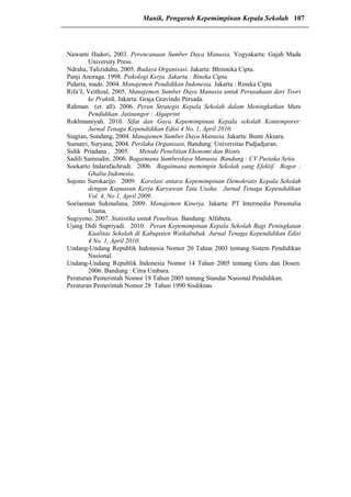 Nawami Hadori, 2003. Perencanaan Sumber Daya Manusia. Yogyakarta: Gajah Mada
University Press.
Ndraha, Taliziduhu, 2005. Budaya Organisasi. Jakarta: Bhinneka Cipta.
Panji Anoraga. 1998. Psikologi Kerja. Jakarta : Rineka Cipta
Pidarta, made. 2004. Manajemen Pendidikan Indonesia. Jakarta : Rineka Cipta
Rifa’I, Veithzal, 2005. Manajemen Sumber Daya Manusia untuk Perusahaan dari Teori
ke Praktik, Jakarta: Graja Gravindo Persada.
Rahman (et. all). 2006. Peran Strategis Kepala Sekolah dalam Meningkatkan Mutu
Pendidikan. Jatinangor : Alqaprint
Rokhmaniyah. 2010. Sifat dan Gaya Kepemimpinan Kepala sekolah Kontemporer.
Jurnal Tenaga Kependidikan Edisi 4 No. 1, April 2010.
Siagian, Sondang, 2004. Manajemen Sumber Daya Manusia, Jakarta: Bumi Aksara.
Sumatri, Suryana, 2004. Perilaku Organisasi, Bandung: Universitas Padjadjaran.
Sidik Priadana , 2005. Metode Penelitian Ekonomi dan Bisnis
Sadili Samsudin. 2006. Bagaimana Sumberdaya Manusia. Bandung : CV Pustaka Setia.
Soekarto Indarafachrudi. 2006. Bagaimana memimpin Sekolah yang Efektif. Bogor :
Ghalia Indonesia.
Sujono Surokarijo. 2009. Korelasi antara Kepemimpinan Demokratis Kepala Sekolah
dengan Kepuasan Kerja Karyawan Tata Usaha. Jurnal Tenaga Kependidikan
Vol. 4, No 1, April 2009.
Soelaeman Sukmalana, 2009. Manajemen Kinerja. Jakarta: PT Intermedia Personalia
Utama.
Sugiyono. 2007. Statistika untuk Peneltian. Bandung: Alfabeta.
Ujang Didi Supriyadi. 2010. Peran Kepemimpinan Kepala Sekolah Bagi Peningkatan
Kualitas Sekolah di Kabupaten Waikabubak. Jurnal Tenaga Kependidikan Edisi
4 No. 1, April 2010.
Undang-Undang Republik Indonesia Nomor 20 Tahun 2003 tentang Sistem Pendidikan
Nasional.
Undang-Undang Republik Indonesia Nomor 14 Tahun 2005 tentang Guru dan Dosen.
2006. Bandung : Citra Umbara.
Peraturan Pemerintah Nomor 19 Tahun 2005 tentang Standar Nasional Pendidikan.
Peraturan Pemerintah Nomor 28 Tahun 1990 Sisdiknas
Manik, Pengaruh Kepemimpinan Kepala Sekolah 107
 