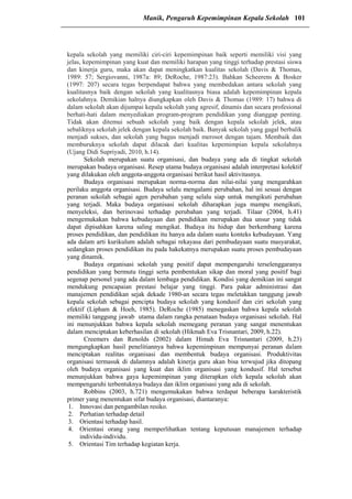 kepala sekolah yang memiliki ciri-ciri kepemimpinan baik seperti memiliki visi yang
jelas, kepemimpinan yang kuat dan memiliki harapan yang tinggi terhadap prestasi siswa
dan kinerja guru, maka akan dapat meningkatkan kualitas sekolah (Davis & Thomas,
1989: 57; Sergiovanni, 1987a: 89; DeRoche, 1987:23). Bahkan Scheerens & Bosker
(1997: 207) secara tegas berpendapat bahwa yang membedakan antara sekolah yang
kualitasnya baik dengan sekolah yang kualitasnya biasa adalah kepemimpinan kepala
sekolahnya. Demikian halnya diungkapkan oleh Davis & Thomas (1989: 17) bahwa di
dalam sekolah akan dijumpai kepala sekolah yang agresif, dinamis dan secara profesional
berhati-hati dalam menyediakan program-program pendidikan yang dianggap penting.
Tidak akan ditemui sebuah sekolah yang baik dengan kepala sekolah jelek, atau
sebaliknya sekolah jelek dengan kepala sekolah baik. Banyak sekolah yang gagal berbalik
menjadi sukses, dan sekolah yang bagus menjadi merosot dengan tajam. Membaik dan
memburuknya sekolah dapat dilacak dari kualitas kepemimpian kepala sekolahnya
(Ujang Didi Supriyadi, 2010, h.14).
Sekolah merupakan suatu organisasi, dan budaya yang ada di tingkat sekolah
merupakan budaya organisasi. Resep utama budaya organisasi adalah interpretasi kolektif
yang dilakukan oleh anggota-anggota organisasi berikut hasil aktivitasnya.
Budaya organisasi merupakan norma-norma dan nilai-nilai yang mengarahkan
perilaku anggota organisasi. Budaya selalu mengalami perubahan, hal ini sesuai dengan
peranan sekolah sebagai agen perubahan yang selalu siap untuk mengikuti perubahan
yang terjadi. Maka budaya organisasi sekolah diharapkan juga mampu mengikuti,
menyeleksi, dan berinovasi terhadap perubahan yang terjadi. Tilaar (2004, h.41)
mengemukakan bahwa kebudayaan dan pendidikan merupakan dua unsur yang tidak
dapat dipisahkan karena saling mengikat. Budaya itu hidup dan berkembang karena
proses pendidikan, dan pendidikan itu hanya ada dalam suatu konteks kebudayaan. Yang
ada dalam arti kurikulum adalah sebagai rekayasa dari pembudayaan suatu masyarakat,
sedangkan proses pendidikan itu pada hakekatnya merupakan suatu proses pembudayaan
yang dinamik.
Budaya organisasi sekolah yang positif dapat mempengaruhi terselenggaranya
pendidikan yang bermutu tinggi serta pembentukan sikap dan moral yang positif bagi
segenap personel yang ada dalam lembaga pendidikan. Kondisi yang demikian ini sangat
mendukung pencapaian prestasi belajar yang tinggi. Para pakar administrasi dan
manajemen pendidikan sejak dekade 1980-an secara tegas meletakkan tanggung jawab
kepala sekolah sebagai pencipta budaya sekolah yang kondusif dan ciri sekolah yang
efektif (Lipham & Hoeh, 1985). DeRoche (1985) menegaskan bahwa kepala sekolah
memiliki tanggung jawab utama dalam rangka penataan budaya organisasi sekolah. Hal
ini menunjukkan bahwa kepala sekolah memegang peranan yang sangat menentukan
dalam menciptakan keberhasilan di sekolah (Hikmah Eva Trisnantari, 2009, h.22).
Creemers dan Renolds (2002) dalam Himah Eva Trisnantari (2009, h.23)
mengungkapkan hasil penelitiannya bahwa kepemimpinan mempunyai peranan dalam
menciptakan realitas organisasi dan membentuk budaya organisasi. Produktivitas
organisasi termasuk di dalamnya adalah kinerja guru akan bisa terwujud jika ditopang
oleh budaya organisasi yang kuat dan iklim organisasi yang kondusif. Hal tersebut
menunjukkan bahwa gaya kepemimpinan yang diterapkan oleh kepala sekolah akan
mempengaruhi terbentuknya budaya dan iklim organisasi yang ada di sekolah.
Robbins (2003, h.721) mengemukakan bahwa terdapat beberapa karakteristik
primer yang menentukan sifat budaya organisasi, diantaranya:
1. Innovasi dan pengambilan resiko.
2. Perhatian terhadap detail
3. Orientasi terhadap hasil.
4. Orientasi orang yang memperlihatkan tentang keputusan manajemen terhadap
individu-individu.
5. Orientasi Tim terhadap kegiatan kerja.
Manik, Pengaruh Kepemimpinan Kepala Sekolah 101
 