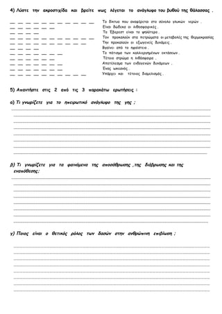 4) Λύστε την ακροστιχίδα και βρείτε πως λέγεται το ανάγλυφο του βυθού της θάλασσας .

__     __     __     __     __ __ __ __ __ __ __                                  Το δίκτυο που αναφέρεται στο σύνολο γλυκών νερών .
__     __     __     __     __ __                                                 Είναι δώδεκα οι λιθοσφαιρικές .
__     __     __     __                                                           Το Έβερεστ είναι το ψηλότερο .
__     __     __     __     __ __ __ __ __ __ __                                  Τον προκαλούν στα πετρώματα οι μεταβολές της θερμοκρασίας
__     __     __     __     __ __ __ __ __ __                                     Την προκαλούν οι εξωγενείς δυνάμεις .
__     __     __     __                                                           Βγαίνει από το ηφαίστειο .
__     __     __     __     __     __     __                                      Το πότισμα των καλλιεργημένων εκτάσεων .
__     __     __     __     __     __                                             Τέτοιο στρώμα η λιθόσφαιρα .
__     __     __     __     __     __     __                                      Αποτέλεσμα των ενδογενών δυνάμεων .
__     __     __     __     __     __     __                                      Ένας ωκεανός .
__     __     __     __     __     __     __ __ __ __                             Υπάρχει και τέτοιος διαμελισμός .



5) Απαντήστε στις 2 από τις 3 παρακάτω ερωτήσεις :

α) Τι γνωρίζετε για το ηπειρωτικό ανάγλυφο της γης ;
 ...................................................................................................................................................................................
   .................................................................................................................................................................................
   .................................................................................................................................................................................
   .................................................................................................................................................................................
   .................................................................................................................................................................................
   .................................................................................................................................................................................
   .................................................................................................................................................................................
   ..............................................................................................................................................................................

β) Τι γνωρίζετε για τα φαινόμενα της αποσάθρωσης ,της διάβρωσης και της
   εναπόθεσης;
 ...................................................................................................................................................................................
   .................................................................................................................................................................................
   .................................................................................................................................................................................
   .................................................................................................................................................................................
   .................................................................................................................................................................................
   .................................................................................................................................................................................
   .................................................................................................................................................................................
   ...............................................................................................................................................................................

γ) Ποιος είναι ο θετικός ρόλος των δασών στην ανθρώπινη επιβίωση ;

   ……………………………………………………………………………………………………………………………………………………………………………
   ……………………………………………………………………………………………………………………………………………………………………………
   ……………………………………………………………………………………………………………………………………………………………………………
   ……………………………………………………………………………………………………………………………………………………………………………
   ……………………………………………………………………………………………………………………………………………………………………………
   ……………………………………………………………………………………………………………………………………………………………………………
   ……………………………………………………………………………………………………………………………………………………………………………
   ……………………………………………………………………………………………………………………………………………………………………………
 