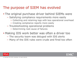 The purpose of SIEM has evolved
 The original purchase driver behind SIEMs were
– Satisfying compliance requirements more easily
▪ Collecting and retaining logs with less operational overhead
▪ Creating compliance reports more easily

– Troubleshooting operational problems
▪ Determining root cause of failures

 Making IDS work better was often a driver too
– The security team was deluged with IDS alerts
– Many of the IDS rules were crude and fired too often

© Copyright 2012 EMC Corporation. All rights reserved.

4

 
