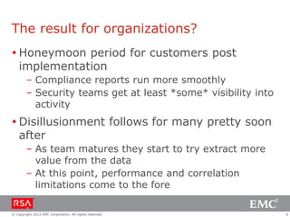 The result for organizations?
 Honeymoon period for customers post
implementation
– Compliance reports run more smoothly
– Security teams get at least *some* visibility into
activity

 Disillusionment follows for many pretty soon
after
– As team matures they start to try extract more
value from the data
– At this point, performance and correlation
limitations come to the fore
© Copyright 2012 EMC Corporation. All rights reserved.

6

 
