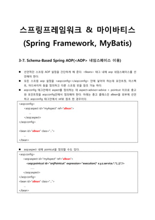 스프링프레임워크 & 마이바티스
(Spring Framework, MyBatis)
3-7. Schema-Based Spring AOP(<AOP> 네임스페이스 이용)
 선언적인 스프링 AOP 설정을 간단하게 해 준다. <Beans> 태그 내에 aop 네임스페이스를 선
언해야 한다.
 모든 스프링 aop 설정을 <aop:config></aop:config> 안에 넣어야 하는데 포인트컷, 어스펙
트, 어드바이저 등을 정의하고 다른 스프링 빈을 참조 가능 하다.
 aop:config 태그안에서 aspect를 정의하는 데 aspect=advisor=advice + pointcut 이므로 충고
와 포인트컷을 aop:config안에서 정의해야 한다. 아래는 충고 클래스인 aBean을 외부에 선언
하고 aop:config 태그안에서 ref로 참조 한 경우이다.
<aop:config>
<aop:aspect id="myAspect" ref="aBean">
...
</aop:aspect>
</aop:config>
<bean id="aBean" class="...">
...
</bean>
 aop:aspect 내에 pointcut을 정의할 수도 있다.
<aop:config>
<aop:aspect id="myAspect" ref=“aBean“>
<aop:pointcut id=―onjPointcut― expression="execution(* x.y.z.service.*.*(..))"/>
……
</aop:aspect>
</aop:config>
<bean id="aBean" class="...">
...
</bean>
 