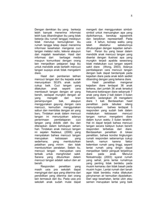 8
Dengan demikian ibu yang berkerja
lebih banyak menerima informasi
lebih luas dibandingkan ibu yang tidak
bekerja (ibu rumah tangga) meskipun
tidak menutup kemungkinan ibu
rumah tangga tetap dapat menerima
informasi kesehatan mengenai cuci
tangan melalui radio, televisi ataupun
dari majalah kesehatan. Hasil dari
informasi dari berbagai media
maupun komunikasi dengan orang
lain menjadikan pelajaran bagi ibu
untuk mendidik anak berlatih mencuci
tangan supaya anak tidak mengalami
diare.
Hasil dari pemberian latihan
mencuci tangan dari ibu kepada anak
menunjukkan 50,6% anak sudah
cukup baik. Cuci tangan yang
dilakukan anak seperti cara
membasuh tangan dengan air yang
bersih, sedapat mungkin dengan air
yang mengalir dari kran
penampungan bak, ataupun
menggunakan gayung dengan cara
mencuci, kemudian menggunakan
sabun dan membilas dengan air yang
baru. Tindakan anak dalam mencuci
tangan ini menunjukkan adanya
penerimaan pembelajaran cuci
tangan yang dididik oleh ibu dan
diterapkan dalam kehidupan sehari-
hari. Tindakan anak mencuci tangan
ini sejalan Nadesul, (2006) yang
menyatakan bahwa mencuci tangan
merupakan kebiasaan yang
sederhana, yang membutuhkan
pelatihan yang minim dan tidak
membutuhkan peralatan. Selain itu,
mencuci tangan merupakan cara
terbaik untuk menghindari sakit.
Sarana yang dibutuhkan dalam
mencuci tangan adalah sabun dan air
bersih.
Responden penelitian yang
masih usia pra sekolah dapat
mengingat dari apa yang diterima dari
pendidikan yang diterima dari orang
lain termasuk dari ibu. Pada usia pra
sekolah anak sudah mulai dapat
mengerti dan menggunakan simbol-
simbol untuk menuangkan apa yang
dipikirkannya, bersikap egosentrik
dan berpikiran representatif. Pada
usia 4 tahun, konsep waktu yang
telah diketahui sebelumnya
dihubungkan dengan kejadian sehari-
hari. Peran ibu yang besar dalam
mendidik anak mencuci tangan yang
disertai dengan ilustrasi apa yang
mungkin terjadi apabila seseorang
tidak melakukan cuci tangan seperti
sakit diare (Wong, 2003). Adanya
pembelajaran cara mencuci tangan
dengan baik dapat berdampak pada
kejadian diare pada anak lebih sedikit
dibanding dengan yang terkena diare.
Hasil penelitian mengenai
kejadian diare terdapat 36 anak
terkena, dari jumlah 36 anak tersebut
frekuensi kekerapan diare sebanyak 7
anak yang diare 2 kali dalam 3 bulan
terakhir, sedangkan 29 mengelami
diare 1 kali. Berdasarkan hasil
penelitian pada tabulasi silang
menunjukkan bahwa terdapat 5
responden yang sudah baik dalam
melakukan kebiasaan mencuci
tangan namun mengalami diare
dalam kurun waktu 3 bulan terakhir.
Hal ini dapat terjadi bahwa mencuci
tangan secara baikpun bukan berarti
responden terbebas dari diare.
Berdasarkan penelitian di lokasi
penelitian, bahwa kondisi lingkungan
rumah responden sebenarnya cukup
bersih, namun karena faktor
kelemban rumah yang tinggi, seperti
lantai rumah yang dingin dapat
menjadikan faktor penguat terjadinya
diare pada anak. Menurut
Notoatmodjo (2003) syarat rumah
yang sehat, jenis lantai rumahnya
yang penting tidak berdebu pada
musim kemarau dan tidak basah pada
musim hujan. Lantai rumah dari tanah
agar tidak berdebu maka dilakukan
penyiraman air kemudian dipadatkan.
Dari segi kesehatan, lantai ubin atau
semen merupakan lantai yang baik
 