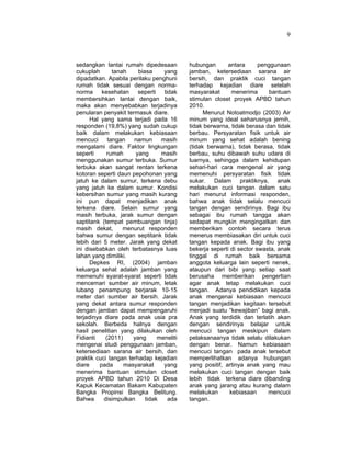 9
sedangkan lantai rumah dipedesaan
cukuplah tanah biasa yang
dipadatkan. Apabila perilaku penghuni
rumah tidak sesuai dengan norma-
norma kesehatan seperti tidak
membersihkan lantai dengan baik,
maka akan menyebabkan terjadinya
penularan penyakit termasuk diare.
Hal yang sama terjadi pada 16
responden (19,8%) yang sudah cukup
baik dalam melakukan kebiasaan
mencuci tangan namun masih
mengalami diare. Faktor lingkungan
seperti rumah yang masih
menggunakan sumur terbuka. Sumur
terbuka akan sangat rentan terkena
kotoran seperti daun pepohonan yang
jatuh ke dalam sumur, terkena debu
yang jatuh ke dalam sumur. Kondisi
kebersihan sumur yang masih kurang
ini pun dapat menjadikan anak
terkena diare. Selain sumur yang
masih terbuka, jarak sumur dengan
saptitank (tempat pembuangan tinja)
masih dekat, menurut responden
bahwa sumur dengan septitank tidak
lebih dari 5 meter. Jarak yang dekat
ini disebabkan oleh terbatasnya luas
lahan yang dimiliki.
Depkes RI, (2004) jamban
keluarga sehat adalah jamban yang
memenuhi syarat-syarat seperti tidak
mencemari sumber air minum, letak
lubang penampung berjarak 10-15
meter dari sumber air bersih. Jarak
yang dekat antara sumur responden
dengan jamban dapat mempengaruhi
terjadinya diare pada anak usia pra
sekolah. Berbeda halnya dengan
hasil penelitian yang dilakukan oleh
Fidianti (2011) yang meneliti
mengenai studi penggunaan jamban,
ketersediaan sarana air bersih, dan
praktik cuci tangan terhadap kejadian
diare pada masyarakat yang
menerima bantuan stimulan closet
proyek APBD tahun 2010 Di Desa
Kapuk Kecamatan Bakam Kabupaten
Bangka Propinsi Bangka Belitung.
Bahwa disimpulkan tidak ada
hubungan antara penggunaan
jamban, ketersediaan sarana air
bersih, dan praktik cuci tangan
terhadap kejadian diare setelah
masyarakat menerima bantuan
stimulan closet proyek APBD tahun
2010.
Menurut Notoatmodjo (2003) Air
minum yang ideal seharusnya jernih,
tidak berwarna, tidak berasa dan tidak
berbau. Persyaratan fisik untuk air
minum yang sehat adalah bening
(tidak berwarna), tidak berasa, tidak
berbau, suhu dibawah suhu udara di
luarnya, sehingga dalam kehidupan
sehari-hari cara mengenal air yang
memenuhi persyaratan fisik tidak
sukar. Dalam praktiknya, anak
melakukan cuci tangan dalam satu
hari menurut informasi responden,
bahwa anak tidak selalu mencuci
tangan dengan sendirinya. Bagi ibu
sebagai ibu rumah tangga akan
sedapat mungkin mengingatkan dan
memberikan contoh secara terus
menerus membiasakan diri untuk cuci
tangan kepada anak. Bagi ibu yang
bekerja seperti di sector swasta, anak
tinggal di rumah baik bersama
anggota keluarga lain seperti nenek,
ataupun dari bibi yang setiap saat
berusaha memberikan pengertian
agar anak tetap melakukan cuci
tangan. Adanya pendidikan kepada
anak mengenai kebiasaan mencuci
tangan menjadikan kegitaan tersebut
menjadi suatu “kewajiban” bagi anak.
Anak yang terdidik dan terlatih akan
dengan sendirinya belajar untuk
mencuci tangan meskipun dalam
pelaksanaanya tidak selalu dilakukan
dengan benar. Namun kebiasaan
mencuci tangan pada anak tersebut
memperlihatkan adanya hubungan
yang positif, artinya anak yang mau
melakukan cuci tangan dengan baik
lebih tidak terkena diare dibanding
anak yang jarang atau kurang dalam
melakukan kebiasaan mencuci
tangan.
 