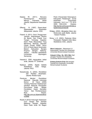 11
Depkes RI. (2011). Rencana
Pembangunan Kesehatan
Menuju Indonesia Sehat
Jakarta: Departemen Kesehatan
RI.
Effendy, N. (1997). Dasar-dasar
Keperawatan Kesehatan
Masyarakat. Jakarta : EGC.
Fidianti A (2011) Studi Penggunaan
Jamban, Ketersediaan Sarana
Air Bersih, Dan Praktik Cuci
Tangan Terhadap Kejadian
Diare Pada Masyarakat Yang
Menerima Bantuan Stimulan
Closet Proyek APBD Tahun
2010 di Desa Kapuk Kecamatan
Bakam Kabupaten Bangka
Propinsi Bangka Belitung.
Skripsi. Fakultas Kedokteran
Universitas Diponegero
Semarang.
Hawadi,A. 2000 menguatkan bakat
anak. Jakarta: PT. Grasindo
Nadesul, (2006). Kapita Selekta
Kedokteran. Edisi Ketiga.
Jakarta: FKUI.
Notoatmodjo, S. (2003). Pendidikan
dan Perilaku Kesehatan.
Jakarta: Rineka Cipta.
Peraturan Menteri Pendidikan
Nasional Republik Indonesia
Nomor 35 Tahun (2006)
Tentang Pedoman Pelaksanaan
Gerakan Nasional Percepatan
Penuntasan Wajib Belajar
Pendidikan Dasar Sembilan
Tahun Dan Pemberantasan
Buta Aksara.
http://ftp.unm.ac.id/permendikna
s-2006/
Rosidi A (2010) Hubungan Kebiasaan
Cuci Tangan Dan Sanitasi
Makanan Dengan Kejadian
Diare Pada Anak Sd Negeri
Podo 2 Kecamatan Kedungwuni
Kabupaten Pekalongan. Jurnal
kesehatan masyarakat
Indonesia. Vol 6 no 1 Th 2010
ISSN 1693-4334. Diaskes
http://jurnal.unimus.ac.id/index.p
hp/jkmi/issue/view/26
Widjaja, (2002). Mengatasi Diare dan
Keracunan pada Balita. Jakarta
: Kawan Pustaka.
Wong, L.,D. (2003), Pedoman Klinis
Perawatan Pediatrik Edisi Buku
Kedokteran, EGC, Jakarta.
Warni Listiyorini : Mahasiswa S-1
Keperawatan Fakultas Ilmu Kesehatan
Universitas Muhammadiyah Surakarta
Irdawati, S.Kep., Ns., M.Si, Med. Staf
pengajar Fakultas Ilmu Kesehatan
Universitas Muhammadiyah Surakarta
Endang Zulaicha S.Kp Staf pengajar
Fakultas Ilmu Kesehatan Universitas
Muhammadiyah Surakarta
 