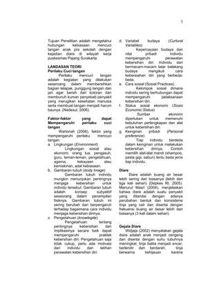 3
Tujuan Penelitian adalah mengetahui
hubungan kebiasaan mencuci
tangan anak pra sekolah dengan
kejadian diare di wilayah kerja
puskesmas Pajang Surakarta.
LANDASAN TEORI
Perilaku Cuci tangan
Perilaku mencuci tangan
adalah kegiatan yang dilakukan
seseroang dalam membersihkan
bagian telapak, punggung tangan dan
jari agar bersih dari kotoran dan
membunuh kuman penyebab penyakit
yang merugikan kesehatan manusia
serta membuat tangan menjadi harum
baunya. (Nadesul, 2006).
Faktor-faktor yang dapat
Mempengaruhi perilaku cuci
tangan
Wartonah (2006), faktor yang
mempengaruhi perilaku mencuci
tangan:
a. Lingkungan (Environment)
Lingkungan sosial atau
ekonomi: orang tua, pengasuh,
guru, teman-teman, pengetahuan,
agama, kekayaan atau
kemiskinan, adat kebiasaan.
b. Gambaran tubuh (body Image)
Gambaran tubuh individu
mungkin menunjukan pentingnya
menjaga kebersihan untuk
individu tersebut. Gambaran tubuh
adalah konsep subyektif
seseorang dalam penampilan
fisiknya. Gambaran tubuh ini
sering berubah dan berpengaruh
terhadap bagaimana cara individu
menjaga kebersihan dirinya.
c. Pengetahuan (knowlegde)
Pengetahuan tentang
pentingnya kebersihan dan
implikasinya secara baik dapat
mempengaruhi praktek
kebersihan diri. Pengetahuan saja
tidak cukup, perlu ada motivasi
dari individu dan latihan
perawatan kebersihan diri.
d. Variabel budaya (Curtural
Variables).
Kepercayaan budaya dan
nilai pribadi individu
mempengaruhi perawatan
kebersihan diri. Individu dari
bermacam-macam latar belakang
budaya mengikuti cara
kebersiahan diri yang berbeda-
beda.
e. Cara sosial (Sosial Practices)
Kelompok sosial dimana
individu sering berhubungan dapat
mempengaruhi pelaksanaan
kebersihan diri.
f. Status sosial ekonomi (Sosio
Economic Status)
Sumber ekonomi
diperlukan untuk memenuhi
kebutuhan perlengkapan dan alat
untuk kebersihan diri.
g. Keinginan pribadi (Personal
preference)
Tiap individu berdeda
dalam keinginan untuk melakukan
kebersihan dirinya. Contoh
memilih alat-alat mandi (shampoo,
pasta gigi, sabun) tentu beda jenis
tiap individu.
Diare
Diare adalah buang air besar
lebih sering dari biasanya (lebih dari
tiga kali sehari) (Depkes RI, 2005).
Menurut Masri (2004), menjelaskan
bahwa diare adalah suatu penyakit
yang ditandai dengan adanya
perubahan bentuk dan konsistensi
tinja yang cair dan disertai dengan
frekuensi buang air besar lebih dari
biasanya (3 kali dalam sehari).
Gejala Diare
Widjaja (2002) menyatakan gejala
diare adalah anak menjadi cengeng
dan disertai dengan suhu tubuhnya
meningkat, tinja balita menjadi encer,
berlendir dan berdarah, tinja
berwarna kehijauan karena
 