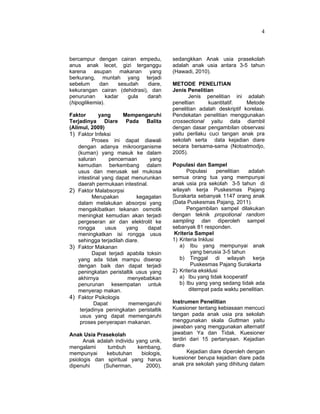 4
bercampur dengan cairan empedu,
anus anak lecet, gizi terganggu
karena asupan makanan yang
berkurang, muntah yang terjadi
sebelum dan sesudah diare,
kekurangan cairan (dehidrasi), dan
penurunan kadar gula darah
(hipoglikemia).
Faktor yang Mempengaruhi
Terjadinya Diare Pada Balita
(Alimul, 2009)
1) Faktor Infeksi
Proses ini dapat diawali
dengan adanya mikroorganisme
(kuman) yang masuk ke dalam
saluran pencernaan yang
kemudian berkembang dalam
usus dan merusak sel mukosa
intestinal yang dapat menurunkan
daerah permukaan intestinal.
2) Faktor Malabsorpsi
Merupakan kegagalan
dalam melakukan absorpsi yang
mengakibatkan tekanan osmotik
meningkat kemudian akan terjadi
pergeseran air dan elektrolit ke
rongga usus yang dapat
meningkatkan isi rongga usus
sehingga terjadilah diare.
3) Faktor Makanan
Dapat terjadi apabila toksin
yang ada tidak mampu diserap
dengan baik dan dapat terjadi
peningkatan peristaltik usus yang
akhirnya menyebabkan
penurunan kesempatan untuk
menyerap makan.
4) Faktor Psikologis
Dapat memengaruhi
terjadinya peningkatan peristaltik
usus yang dapat memengaruhi
proses penyerapan makanan.
Anak Usia Prasekolah
Anak adalah individu yang unik,
mengalami tumbuh kembang,
mempunyai kebutuhan biologis,
psiologis dan spiritual yang harus
dipenuhi (Suherman, 2000),
sedangkkan Anak usia prasekolah
adalah anak usia antara 3-5 tahun
(Hawadi, 2010).
METODE PENELITIAN
Jenis Penelitian
Jenis penelitian ini adalah
peneltian kuantitatif. Metode
penelitian adalah deskriptif korelasi.
Pendekatan penelitian menggunakan
crossectional yaitu data diambil
dengan dasar pengambilan observasi
yaitu perilaku cuci tangan anak pra
sekolah serta data kejadian diare
secara bersama-sama (Notoatmodjo,
2005).
Populasi dan Sampel
Populasi penelitian adalah
semua orang tua yang mempunyai
anak usia pra sekolah 3-5 tahun di
wilayah kerja Puskesmas Pajang
Surakarta sebanyak 1147 orang anak
(Data Puskesmas Pajang, 2011).
Pengambilan sampel dilakukan
dengan teknik propotional random
sampling dan diperoleh sampel
sebanyak 81 responden.
Kriteria Sampel
1) Kriteria Inklusi
a) Ibu yang mempunyai anak
yang berusia 3-5 tahun
b) Tinggal di wilayah kerja
Puskesmas Pajang Surakarta
2) Kriteria eksklusi
a) Ibu yang tidak kooperatif
b) Ibu yang yang sedang tidak ada
ditempat pada waktu penelitian.
Instrumen Penelitian
Kuesioner tentang kebiasaan mencuci
tangan pada anak usia pra sekolah
menggunakan skala Guttman yaitu
jawaban yang menggunakan alternatif
jawaban Ya dan Tidak. Kuesioner
terdiri dari 15 pertanyaan. Kejadian
diare
Kejadian diare diperoleh dengan
kuesioner berupa kejadian diare pada
anak pra sekolah yang dihitung dalam
 