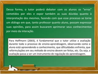Dessa forma, o tutor poderá debater com os alunos os “erros”
cometidos por eles e expor também as suas dúvidas quanto à
interpretação dos mesmos, fazendo com que esse processo se torne
um diálogo em que, tanto professor quanto aluno, possam expressar
suas opiniões, para assim buscarem aprimorar seus conhecimentos
por meio da interação.
Para Hoffmann (2003), é fundamental que o tutor utilize a avaliação
durante todo o processo de ensino-aprendizagem, observando como o
aluno está apreendendo o conhecimento, que dificuldades enfrenta, que
reformulações em seu método de ensino devem ser feitas, etc. Ou seja, a
avaliação passa a ser um instrumento de regulação da aprendizagem.
 