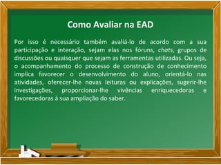 Por isso é necessário também avaliá-lo de acordo com a sua
participação e interação, sejam elas nos fóruns, chats, grupos de
discussões ou quaisquer que sejam as ferramentas utilizadas. Ou seja,
o acompanhamento do processo de construção de conhecimento
implica favorecer o desenvolvimento do aluno, orientá-lo nas
atividades, oferecer-lhe novas leituras ou explicações, sugerir-lhe
investigações, proporcionar-lhe vivências enriquecedoras e
favorecedoras à sua ampliação do saber.
Como Avaliar na EAD
 