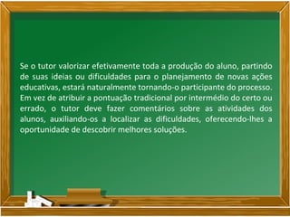 Se o tutor valorizar efetivamente toda a produção do aluno, partindo
de suas ideias ou dificuldades para o planejamento de novas ações
educativas, estará naturalmente tornando-o participante do processo.
Em vez de atribuir a pontuação tradicional por intermédio do certo ou
errado, o tutor deve fazer comentários sobre as atividades dos
alunos, auxiliando-os a localizar as dificuldades, oferecendo-lhes a
oportunidade de descobrir melhores soluções.
 