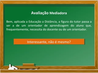 Bem, aplicada a Educação a Distância, a figura do tutor passa a
ser a de um orientador de aprendizagem do aluno que,
frequentemente, necessita do docente ou de um orientador.
Avaliação Mediadora
Interessante, não é mesmo?Interessante, não é mesmo?
 