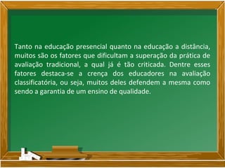 Tanto na educação presencial quanto na educação a distância,
muitos são os fatores que dificultam a superação da prática de
avaliação tradicional, a qual já é tão criticada. Dentre esses
fatores destaca-se a crença dos educadores na avaliação
classificatória, ou seja, muitos deles defendem a mesma como
sendo a garantia de um ensino de qualidade.
 