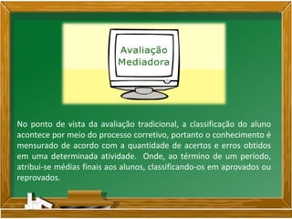 No ponto de vista da avaliação tradicional, a classificação do aluno
acontece por meio do processo corretivo, portanto o conhecimento é
mensurado de acordo com a quantidade de acertos e erros obtidos
em uma determinada atividade. Onde, ao término de um período,
atribui-se médias finais aos alunos, classificando-os em aprovados ou
reprovados.
 