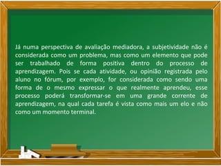 Já numa perspectiva de avaliação mediadora, a subjetividade não é
considerada como um problema, mas como um elemento que pode
ser trabalhado de forma positiva dentro do processo de
aprendizagem. Pois se cada atividade, ou opinião registrada pelo
aluno no fórum, por exemplo, for considerada como sendo uma
forma de o mesmo expressar o que realmente aprendeu, esse
processo poderá transformar-se em uma grande corrente de
aprendizagem, na qual cada tarefa é vista como mais um elo e não
como um momento terminal.
 