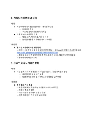 2. 커뮤니케이션 채널 정리
배경
● 메일이나 마이피플을 통한 커뮤니케이션의단점
○ 휘발성이 강함
○ 구조적,거시적으로 보기 어려움
● 소통 채널이 분산되어있음
○ 메일, 위키, 마이피플, 개인 문자 등
○ 논의한 내용을 차후에찾아보기 어려움
개선안
1. 온라인 커뮤니케이션 채널 정리
→ 의제, 논의, 작업 상황 등 업무와관련된 정보는 모두 wiki(에 연결된게시판)에 작성
https://sites.google.com/a/popong.com/wiki/discussion
→ 팀원들 모두 자주 들어가 보도록 하되, 중요한공지는 메일이나마이피플을
이용해서 즉시 확인하도록
3. 온라인 커뮤니케이션 강화
배경
● 미팅 전에 미리 의제가공유되고 담론이 일어나지 않아서 문제 발생
○ 충분히 생각해 볼 시간 부족
○ 당장 보이는 오류를 지적하느라 방향성을 잃어버림
개선안
1. 주간 회의 기능 축소
→ 모든 의제 제시 및 논의는 게시판에서미리 이루어짐.
→ 미팅은 주로 의결만.
→ 매주 미팅이필요하지 않을 수 있음.
→ 매주 미팅 대신 가끔 함께 놀러 가자!
 