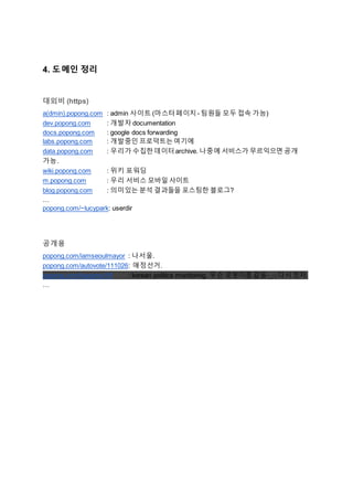 4. 도메인 정리
대외비 (https)
a(dmin).popong.com : admin 사이트 (마스터페이지- 팀원들 모두 접속 가능)
dev.popong.com : 개발자 documentation
docs.popong.com : google docs forwarding
labs.popong.com : 개발중인 프로덕트는여기에
data.popong.com : 우리가 수집한데이터archive. 나중에 서비스가 무르익으면 공개
가능.
wiki.popong.com : 위키 포워딩
m.popong.com : 우리 서비스 모바일 사이트
blog.popong.com : 의미있는 분석 결과들을 포스팅한 블로그?
…
popong.com/~lucypark: userdir
공개용
popong.com/iamseoulmayor : 나서울.
popong.com/autovote/111026: 애정선거.
popong.com/kopomo/18 : korean politics monitoring. 무슨 로봇이름 같음-_-; 다시 짓자.
…
 