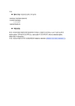 기타
● 멤버 구성: 타임라인상에 그려 넣자!
- previous members (alumni)
- current members
> ㅇㅇㅌ?
- special thanks to
● 역할 분담:
유민: 타임라인을 어떻게 하면 깔끔하게 가져갈수 있을지? 포인트는 1) 보기 쉽다 2) 축이
vector space 상에 놓여 있도록? (i.e., real scale 이 되도록 한다. this is a desired option,
rather than a necessity.)
수현: 의원 id 어떻게 부여? 포퐁등록번호? 850513-1801001 (국회대수 + 당 + 번호...=1801001......)
 