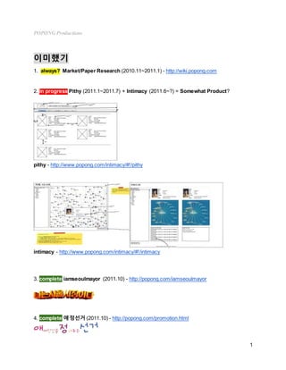 POPONG Productions
1
이미했기
1. always? Market/Paper Research (2010.11~2011.1) - http://wiki.popong.com
2. in progress Pithy (2011.1~2011.7) + Intimacy (2011.6~?) = Somewhat Product?
pithy - http://www.popong.com/intimacy/#!/pithy
intimacy - http://www.popong.com/intimacy/#!/intimacy
3. complete iamseoulmayor (2011.10) - http://popong.com/iamseoulmayor
4. complete 애정선거 (2011.10) - http://popong.com/promotion.html
 