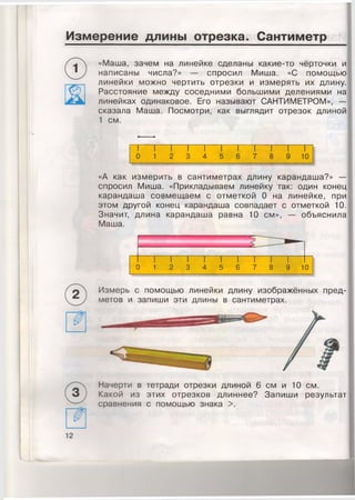 Измерение длины отрезка. Сантиметр
«Маша, зачем на линейке сделаны какие-то чёрточки и
написаны числа?» — спросил Миша. «С помощью
линейки можно чертить отрезки и измерять их длину.
Расстояние между соседними большими делениями на
линейках одинаковое. Его называют САНТИМЕТРОМ», —
сказала Маша. Посмотри, как выглядит отрезок длиной
1 см.
«А как измерить в сантиметрах длину карандаша?» —
спросил Миша. «Прикладываем линейку так: один конец
карандаша совмещаем с отметкой 0 на линейке, при
этом другой конец карандаша совпадает с отметкой 10.
Значит, длина карандаша равна 10 см», — объяснила
Маша.
“5 ,
11
(
1 1 1 1 1 1 1 1 1 1
) 1 2 3 4 5 6 7 8 9 10
Измерь с помощью линейки длину изображённых пред­
метов и запиши эти длины в сантиметрах.
Начерти в тетради отрезки длиной 6 см и 10 см.
Какой из этих отрезков длиннее? Запиши результат
сравнения с помощью знака >.
 