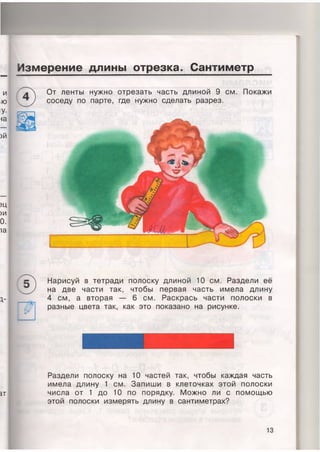 Измерение длины отрезка. Сантиметр
)Й
Щ
)И
0.
1а
Нарисуй в тетради полоску длиной 10 см. Раздели её
на две части так, чтобы первая часть имела длину
4 см, а вторая — 6 см. Раскрась части полоски в
разные цвета так, как это показано на рисунке.
ат
Раздели полоску на 10 частей так, чтобы каждая часть
имела длину 1 см. Запиши в клеточках этой полоски
числа от 1 до 10 по порядку. Можно ли с помощью
этой полоски измерять длину в сантиметрах?
От ленты нужно отрезать часть длиной 9 см. Покажи
соседу по парте, где нужно сделать разрез.
13
 
