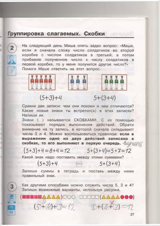 Группировка слагаемых. Скобки
1
ГГ3!
На следующий день Миша опять задал вопрос: «Маша,
если я сначала сложу число солдатиков во второй
коробке с числом солдатиков в третьей, а потом
прибавлю полученное число к числу солдатиков в
первой коробке, то у меня получится другое число?»
Помоги Маше ответить на этот вопрос.
(5+ЗМ 5+{3+Ч)
Сравни две записи: чем они похожи и чем отличаются?
Какие новые знаки ты встретил(а) в этих записях?
Напиши их.
Знаки ( ) называются СКОБКАМИ. С их помощью
показывают порядок выполнения действий. Обрати
внимание на ту запись, в которой сначала складывают
числа 3 и 4. Можно воспользоваться правилом: если в
выражении одно из двух действий записано в
скобках, то его выполняют в первую очередь.
[5+3)+Ч=8+Ч = 12
Какой знак надо поставить между этими суммами?
[ 5 + 3 ) + Ч
Запиши суммы в тетрадь и
правильный знак.
5+(3+4)
поставь между ними
Как другими способами можно сложить числа 5, 3 и 4?
Запиши возможные варианты, используя рисунки.
(Е П П П И Д Д А Д )О О О □ □ □ □ □ (Д Д Д Д О О О )
и
27
 