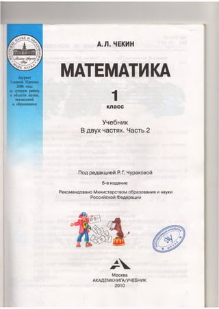 Лауреат
Главной Премии
2006 года
за лучшую работу
в области науки,
технологий
и образования
А.Я.ЧЕКИН
МАТЕМАТИКА
1
класс
Учебник
В двух частях. Часть 2
Под редакцией Р. Г. Чураковой
6-е издание
Рекомендовано Министерством образования и науки
Российской Федерации
А
Москва
АКАДЕМКНИГА/УЧЕБНИК
2010
 