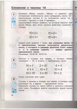 Сложение с числом 10
Однажды Миша сказал: «Маша, я заметил одну
интересную особенность: если складывать число 10 с
однозначным числом 2, то получается число 12, в
котором 1 десяток и ещё 2 единицы».
Сформулируй общее правило, на которое обратил вни­
мание Миша. Для этого запиши действия сложения в
тетрадь.
10+ 2=
10+5=
10+ 6-
10+ 8-
/У
Сравни своё правило с таким: при сложении числа 10
с однозначным числом получается двузначное
число, у которого в разряде десятков стоит цифра
1, а в разряде единиц — цифра данного
однозначного числа.
Например: 10+8=18; 10+3=13.
Запиши в тетрадь все суммы, в которых первое
слагаемое — 10, а второе — однозначное число.
10+1
8 +4
10+10
2+10
10+ 7
5+10
6+4
10+ 9
10+0
Найди значения этих сумм.
Составь и запиши в тетрадь три суммы, в которых одно
слагаемое 10, а другое — однозначное число.
Предложи соседу по парте найти и записать значени
этих сумм. Проверьте вместе результаты ваших вычис­
лений.
32
 