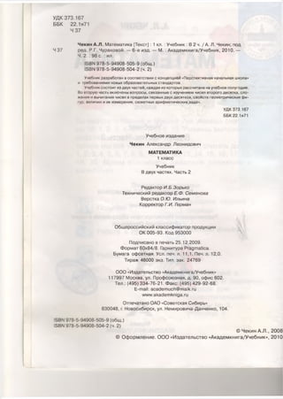 УДК 373.167
ББК 22.1я71
4 37
Чекин А.Л. Математика [Текст] : 1 кл. :Учебник : В 2 ч. / А. Л. Чекин; под
Ч 37 ред. Р.Г. Чураковой. — 6-е изд. — М. : Академкнига/Учебник, 2010. —
Ч. 2. : 96 с. : ил.
15ВЫ 978-5-94908-505-9 (общ.)
15ВМ 978-5-94908-504-2 (ч. 2)
Учебник разработан в соответствии с концепцией «Перспективная начальная школа»
и требованиями новых образовательных стандартов.
Учебник состоит из двух частей, каждая из которых рассчитана на учебное полугодие.
Во вторую часть включены вопросы, связанные с изучением чисел второго десятка, сло­
жения и вычитания чисел в пределах первых двух десятков, свойств геометрических фи­
гур, величин и их измерения, сюжетных арифметических задач.
УДК 373.167
ББК 22.1я71
Учебное издание
Чекин Александр Леонидович
МАТЕМАТИКА
1 класс
Учебник
В двух частях. Часть 2
Редактор И.Б.Зорько
Технический редактор Е.Ф. Семенова
Верстка О.Ю. Ильина
Корректор Г.И. Герман
Ч '
Общероссийский классификатор продукции
ОК 005-93. Код 953000
Подписано в печать 25.12.2009.
Формат 60x84/8. Гарнитура Ргадтайса.
Бумага офсетная. Уел. печ. л. 11,1. Печ. л. 12,0.
Тираж 46000 экз. Тип. зак. 24769
ООО «Издательство «Академкнига/Учебник»
117997 Москва, ул. Профсоюзная, д. 90, офис 602.
Тел.: (495) 334-76-21. Факс: (495) 429-92-68.
Е-таН: асас1еплисЬ@та1к.ги
ллл/л/.акас1е ткп 1да.ги
Отпечатано ОАО «Советская Сибирь»
630048, г. Новосибирск, ул. Немировича-Данченко, 104.
13ВМ 978-5-94908-505-9 (общ.)
15ВМ 978-5-94908-504-2 (ч. 2)
© Чекин А.Л., 2008
© Оформление. ООО «Издательство «Академкнига/Учебник», 2010
 