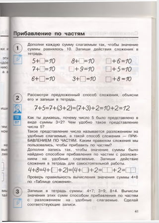 Прибавление по частям
Дополни каждую сумму слагаемым так, чтобы значение
суммы равнялось 10. Запиши действия сложения в
тетрадь.
5 + 0 = 7 0
7 + П = 7 0
8+0=10
0 + 9 = 1 0
0 +6=10
+ 5 = 1 0
6+0=10 3 + 0 = 1 0 0 + 8 = 1 0
Рассмотри предложенный способ сложения, объясни
его и запиши в тетрадь.
7+5=7+(3+2)=(7+3)+2=70+2=72
Как ты думаешь, почему число 5 было представлено в
виде суммы 3+2? Чем удобно такое представление
числа 5?
Такое представление числа называется разложением на
удобные слагаемые, а такой способ сложения — ПРИ­
БАВЛЕНИЕМ ПО ЧАСТЯМ. Каким правилом сложения мы
пользовались, чтобы прибавить по частям?
Дополни запись так, чтобы значение суммы было
найдено способом прибавления по частям с разложе­
нием на удобные слагаемые. Запиши действие
сложения в тетрадь для самостоятельной работы.
9 + 8 = 9 + [ 0 + 2 ) = { 9 + 0 ) + 2 = Ш + 2 =
Проверь правильность вычисления значения суммы 4+8
по «Таблице сложения».
Запиши в тетрадь суммы: 4+7; 3+9; 8+4. Вычисли
значения этих сумм способом прибавления по частям
с разложением на удобные слагаемые. Сделай
соответствующие записи.
 