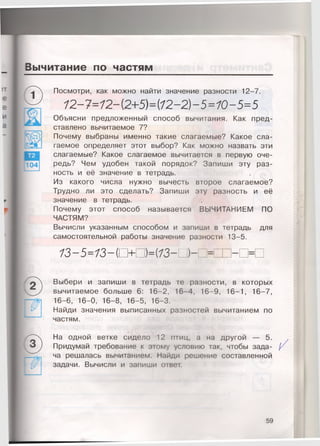 Вычитание по частям
104
Посмотри, как можно найти значение разности 12-7.
12-7=12- (2+5)={12-2)-5=10-5=5
Объясни предложенный способ вычитания. Как пред­
ставлено вычитаемое 7?
Почему выбраны именно такие слагаемые? Какое сла­
гаемое определяет этот выбор? Как можно назвать эти
слагаемые? Какое слагаемое вычитается в первую оче­
редь? Чем удобен такой порядок? Запиши эту раз­
ность и её значение в тетрадь.
Из какого числа нужно вычесть второе слагаемое?
Трудно ли это сделать? Запиши эту разность и её
значение в тетрадь.
Почему этот способ называется ВЫЧИТАНИЕМ ПО
ЧАСТЯМ?
Вычисли указанным способом и запиши в тетрадь для
самостоятельной работы значение разности 13-5.
73-5=73-СЮ =(73-ПН>:
5)
Выбери и запиши в тетрадь те разности, в которых
вычитаемое больше 6: 16-2, 16-4, 16-9, 16-1, 16-7,
16-6, 16-0, 16-8, 16-5, 16-3.
Найди значения выписанных разностей вычитанием по
частям.
На одной ветке сидело 12 птиц, а на другой — 5.
Придумай требование к этому условию так, чтобы зада- /
ча решалась вычитанием. Найди решение составленной
задачи. Вычисли и запиши ответ.
59
 