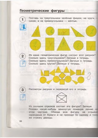 Геометрические фигуры
Поставь на треугольники зелёные фишки, на круги —
синие, а на прямоугольники — жёлтые.
68
Рассмотри рисунок и перерисуй его в тетрадь.
Из скольких отрезков состоит эта фигура? Запиши.
Покажи какую-нибудь замкнутую ломаную линию н=
этом чертеже. Обведи всю фигуру, не отрыва
карандаша от бумаги и не проходя по одному и том
же отрезку дважды.
Из каких геометрических фигур состоит этот рисунок?
Сколько здесь треугольников? Запиши в тетрадь.
Сколько здесь прямоугольников? Запиши в тетрадь.
Сколько здесь кругов? Запиши в тетрадь.
 