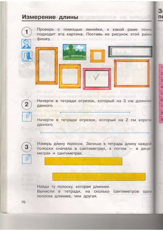 Измерение длины
Проверь с помощью линейки, к какой раме точн:
подходит эта картина. Поставь на рисунок этой рамь
фишку.
д
©
Начерти в тетради отрезок, который на 3 см длиннее
данного.
I------------------------------------------------------1
Начерти в тетради отрезок, который на 2 см короче
данного.
Измерь длину полосок. Запиши в тетрадь длину каждой
полоски сначала в сантиметрах, а потом — в деци-
метрах и сантиметрах.
Найди ту полоску, которая длиннее.
Вычисли в тетради, на сколько сантиметров одна
полоска длиннее, чем другая.
 
