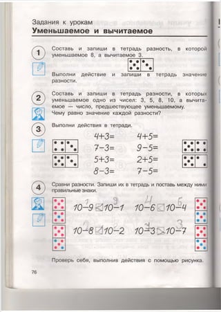 Задания к урокам
Уменьшаемое и вычитаемое
Составь и запиши в тетрадь разность, в которой
уменьшаемое 8, а вычитаемое 3.
©
©
• • •
•
• •
•
•
Выполни действие и запишиI в
разности.
Составь и запиши в тетрадь разности, в которых
уменьшаемое одно из чисел: 3, 5, 8, 10, а вычита­
емое — число, предшествующее уменьшаемому.
Чему равно значение каждой разности?
Выполни действия в тетради.
4+3= 4+5=
7-3= 9-5=
5+3= 2+5=
8-3= 7-5=
• •
• •
• •
• •
• •
• •
Сравни разности. Запиши их в тетрадь и поставь между ними
правильные знаки.
1 Э Ц
10-9 0 10-1 10-6 0 10-9
Л
10-8 2 ю ^ з и ю - 7
Проверь себя, выполнив действия с помощью рисунка.
76
 