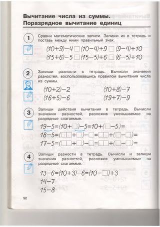 Вычитание числа из суммы.
Поразрядное вычитание единиц
Сравни математические записи. Запиши их в тетрадь и
поставь между ними правильный знак.
( 1 0 + 9 ) — Ч □ ( 1 0 - Ю + 9 □ ( 9 — Ч ) + 1 0
( 1 5 + 6 ) - 5 □ ( 1 5 - 5 ) + 6 □ ( 6 - 5 ) + 1 0
Запиши разности в тетрадь. Вычисли значения
разностей, воспользовавшись правилом вычитания числа
из суммы.
(10+2)-2
( 1 6 + 5 ) - 6
( 1 0 + 8 ) — 7
( 1 9 + 7 ) — 9
0 Запиши действия вычитания в тетрадь. Вычисли
значения разностей, разложив уменьшаемое на
разрядные слагаемые.
1 9 - 5 = ( 1 0 + В ) - 5 = 1 0 + Ю - 5 ) =
С П I МПИЗ)
( + о - п = +(
Запиши разности в тетрадь. Вычисли и запиши
значения разностей, разложив уменьшаемые на
разрядные слагаемые.
1 3 -6=( 1 0 + 3 ) - 6 = ( 1 0 - □
1 4 - 7
1 5 - 8
92
 