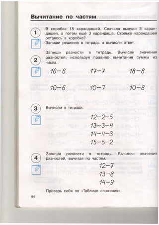 Вычитание по частям
В коробке 18 карандашей. Сначала вынули 8каран­
дашей, а потом ещё 3 карандаша. Сколько карандашей
осталось в коробке?
Запиши решение в тетрадь и вычисли ответ.
Запиши разности в тетрадь. Вычисли значения
разностей, используя правило вычитания суммы из
числа.
16-6 17-7 18-8
10-6 10-7 10-8
(^3) Вычисли в тетради.
12-2-5
13-3—Ч
14-Ч-З
15-5-2
®
Запиши разности в тетрадь. Вычисли значения
разностей, вычитая по частям.
12-7
13-8
14-9
Проверь себя по «Таблице сложения».
94
 