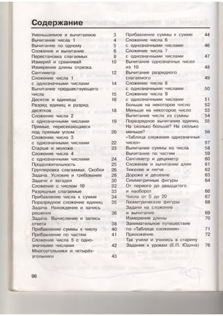 Содержание
Уменьшаемое и вычитаемое 3
Вычитание числа 1 4
Вычитание по одному 5
Сложение и вычитание 6
Перестановка слагаемых 8
Измеряй и сравнивай 10
Измерение длины отрезка.
Сантиметр 12
Сложение числа 1
с однозначными числами 14
Вычитание предшествующего
числа 15
Десяток и единицы 16
Разряд единиц и разряд
десятков 18
Сложение числа 2
с однозначными числами 19
Прямые, пересекающиеся
под прямым углом 20
Сложение числа 3
с однозначными числами 22
Старше и моложе 23
Сложение числа 4
с однозначными числами 24
Продолжительность 25
Группировка слагаемых. Скобки 26
Задача. Условие и требование 28
Задачи и загадки 30
Сложение с числом 10 32
Разрядные слагаемые 33
Прибавление числа к сумме 34
Поразрядное сложение единиц 35
Задача. Нахождение и запись
решения 36
Задача. Вычисление и запись
ответа 38
Прибавление суммы' к числу 40
Прибавление по частям 41
Сложение числа 5 с одно­
значными числами 42
Многоугольники и четырёх­
угольники 43
96
Прибавление суммы к сумме 44
Сложение числа 6
с однозначными числами 46
Сложение числа 7
с однозначными числами 47
Вычитание однозначных чисел
из 10 48
Вычитание разрядного
слагаемого 49
Сложение числа 8
с однозначными числами 50
Сложение числа 9
с однозначными числами 51
Больше на некоторое число 52
Меньше на некоторое число 53
Вычитание числа из суммы 54
Поразрядное вычитание единиц 55
На сколько больше? На сколько
меньше? 56
«Таблица сложения однозначных
чисел» 57
Вычитание суммы изчисла 58
Вычитание по частям 59
Сантиметр и дециметр 60
Сложение и вычитание длин 61
Тяжелее и легче 62
Дороже и дешевле 63
Симметричные фигуры 64
От первого до двадцатого
и наоборот 66
Числа от 0 до 20 67
Геометрические фигуры 68
Задачи на сложение
и вычитание 69
Измерение длины 70
Занимательное путешествие
по «Таблице сложения» 71
Приложение. 72
Так учили и учились в старину
Задания к урокам (Е.П. Юдина) 76
I
I
 