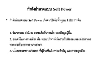 ก้าลังอ้านาจแบบ Soft Power
• ก้าลังอ้านาจแบบ Soft Power เกิดจากปัจจัยพื้นฐาน 3 ประการคือ
1. วัฒนธรรม ค่านิยม ความเชื่อที่น่าสนใจ และดึงดูดผู้อื่น
2. คุณค่าในทางการเมือง คือ ระบบบริหารที่มีความรับผิดชอบและตอบสนอง
ต่อความต้องการของประชาชน
3. นโยบายระหว่างประเทศ ที่ผู้อื่นเห็นถึงความส้าคัญ และความถูกต้อง
 