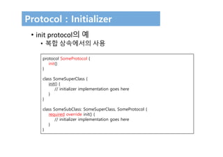 Protocol : Initializer
• init protocol의 예 
• 복합 상속에서의 사용
protocol SomeProtocol {
init()
}
class SomeSuperClass {
init() {
// initializer implementation goes here
}
}
class SomeSubClass: SomeSuperClass, SomeProtocol {
required override init() {
// initializer implementation goes here
}
}
 