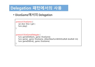 Delegation 패턴에서의 사용
• DiceGame에서의 Delegation
protocol DiceGame {
var dice: Dice { get }
func play()
}
protocol DiceGameDelegate {
func gameDidStart(_ game: DiceGame)
func game(_ game: DiceGame, idStartNewTurnWithDiceRoll diceRoll: Int)
func gameDidEnd(_ game: DiceGame)
}
 