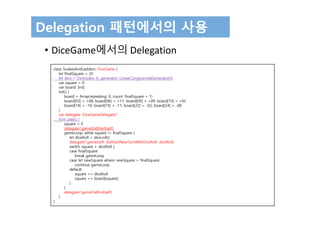 Delegation 패턴에서의 사용
• DiceGame에서의 Delegation
class SnakesAndLadders: DiceGame {
let finalSquare = 25
let dice = Dice(sides: 6, generator: LinearCongruentialGenerator())
var square = 0
var board: [Int]
init() {
board = Array(repeating: 0, count: finalSquare + 1)
board[03] = +08; board[06] = +11; board[09] = +09; board[10] = +02
board[14] = -10; board[19] = -11; board[22] = -02; board[24] = -08
}
var delegate: DiceGameDelegate?
func play() {
square = 0
delegate?.gameDidStart(self)
gameLoop: while square != finalSquare {
let diceRoll = dice.roll()
delegate?.game(self, didStartNewTurnWithDiceRoll: diceRoll)
switch square + diceRoll {
case finalSquare:
break gameLoop
case let newSquare where newSquare > finalSquare:
continue gameLoop
default:
square += diceRoll
square += board[square]
}
}
delegate?.gameDidEnd(self)
}
}
 