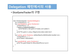 Delegation 패턴에서의 사용
• DiceGameTracker의 구현
class DiceGameTracker: DiceGameDelegate {
var numberOfTurns = 0
func gameDidStart(_ game: DiceGame) {
numberOfTurns = 0
if game is SnakesAndLadders {
print("Started a new game of Snakes and Ladders")
}
print("The game is using a (game.dice.sides)-sided dice")
}
func game(_ game: DiceGame, didStartNewTurnWithDiceRoll diceRoll: Int) {
numberOfTurns += 1
print("Rolled a (diceRoll)")
}
func gameDidEnd(_ game: DiceGame) {
print("The game lasted for (numberOfTurns) turns")
}
}
 
