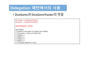 Delegation 패턴에서의 사용
• DiceGame과 DiceGameTracker의 연결
let tracker = DiceGameTracker()
let game = SnakesAndLadders()
game.delegate = tracker
game.play()
// Started a new game of Snakes and Ladders
// The game is using a 6-sided dice
// Rolled a 3
// Rolled a 5
// Rolled a 4
// Rolled a 5
// The game lasted for 4 turn
 
