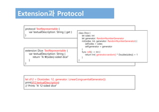 Extension과 Protocol
protocol TextRepresentable {
var textualDescription: String { get }
}
extension Dice: TextRepresentable {
var textualDescription: String {
return "A (sides)-sided dice"
}
}
let d12 = Dice(sides: 12, generator: LinearCongruentialGenerator())
print(d12.textualDescription)
// Prints "A 12-sided dice"
class Dice {
let sides: Int
let generator: RandomNumberGenerator
init(sides: Int, generator: RandomNumberGenerator) {
self.sides = sides
self.generator = generator
}
func roll() -> Int {
return Int( generator.random() * Double(sides)) + 1
}
}
 