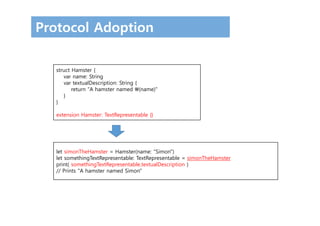 Protocol Adoption
struct Hamster {
var name: String
var textualDescription: String {
return "A hamster named (name)"
}
}
extension Hamster: TextRepresentable {}
let simonTheHamster = Hamster(name: "Simon")
let somethingTextRepresentable: TextRepresentable = simonTheHamster
print( somethingTextRepresentable.textualDescription )
// Prints "A hamster named Simon"
 