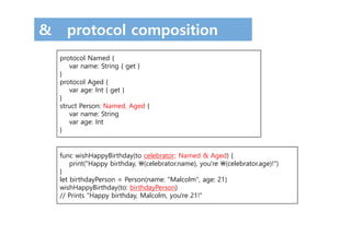 & protocol composition
protocol Named {
var name: String { get }
}
protocol Aged {
var age: Int { get }
}
struct Person: Named, Aged {
var name: String
var age: Int
}
func wishHappyBirthday(to celebrator: Named & Aged) {
print("Happy birthday, (celebrator.name), you're (celebrator.age)!")
}
let birthdayPerson = Person(name: "Malcolm", age: 21)
wishHappyBirthday(to: birthdayPerson)
// Prints "Happy birthday, Malcolm, you're 21!"
 