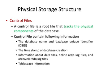 Physical Storage Structure
• Control Files
– A control file is a root file that tracks the physical
components of the database.
– Control File contain following information
• The database name and database unique identifier
(DBID)
• The time stamp of database creation
• Information about data files, online redo log files, and
archived redo log files
• Tablespace information
 