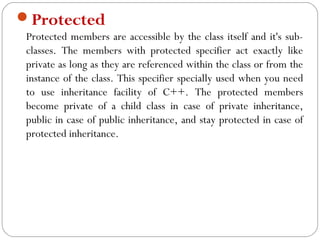 Protected
Protected members are accessible by the class itself and it's sub-
classes. The members with protected specifier act exactly like
private as long as they are referenced within the class or from the
instance of the class. This specifier specially used when you need
to use inheritance facility of C++. The protected members
become private of a child class in case of private inheritance,
public in case of public inheritance, and stay protected in case of
protected inheritance.
 