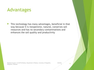 Advantages
 This technology has many advantages, beneficial in that
way because it is inexpensive, natural, conserves soil
resources and has no secondary contaminations and
enhances the soil quality and productivity
1/24/201
7
Mujahid Hussain (12) M.Phil Botany, Department of Botany, Unversity of Sargodha,
Sargodha, Pakistan
13
 